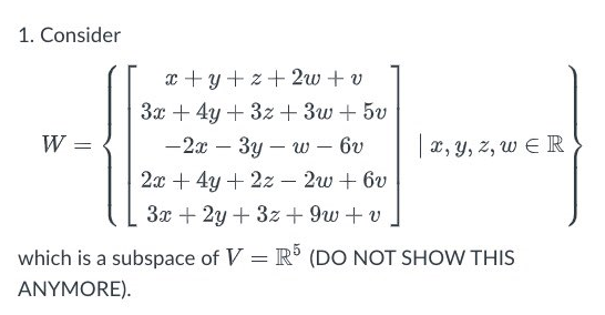 1. Consider
x +y+ z+ 2w + v
3x + 4y + 3z + 3w + 5v
W =
— 2я — Зу — w - 6у
|x, y, z, w E R
2ж + 4у + 22—— 2w + 6v
3x + 2y + 3z + 9w + v
which is a subspace of V = R° (DO NOT SHOW THIS
ANYMORE).
