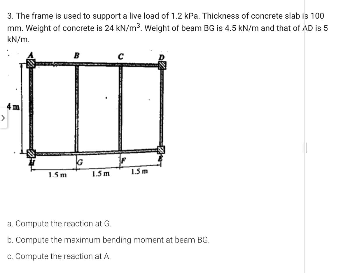 3. The frame is used to support a live load of 1.2 kPa. Thickness of concrete slab is 100
mm. Weight of concrete is 24 kN/m3. Weight of beam BG is 4.5 kN/m and that of AD is 5
kN/m.
B
4 m
>
G
1.5 m
1.5 m
1.5 m
a. Compute the reaction at G.
b. Compute the maximum bending moment at beam BG.
c. Compute the reaction at A.
