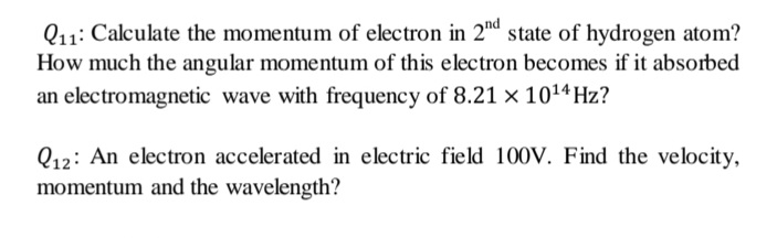 Q11: Calculate the momentum of electron in 2" state of hydrogen atom?
How much the angular momentum of this electron becomes if it absorbed
an electromagnetic wave with frequency of 8.21 × 101ª Hz?
Q12: An electron accelerated in electric field 100V. Find the velocity,
momentum and the wavelength?
