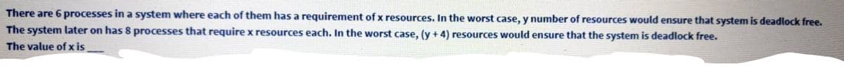 There are 6 processes in a system where each of them has a requirement of x resources. In the worst case, y number of resources would ensure that system is deadlock free.
The system later on has 8 processes that require x resources each. In the worst case, (y + 4) resources would ensure that the system is deadlock free.
The value of x is
