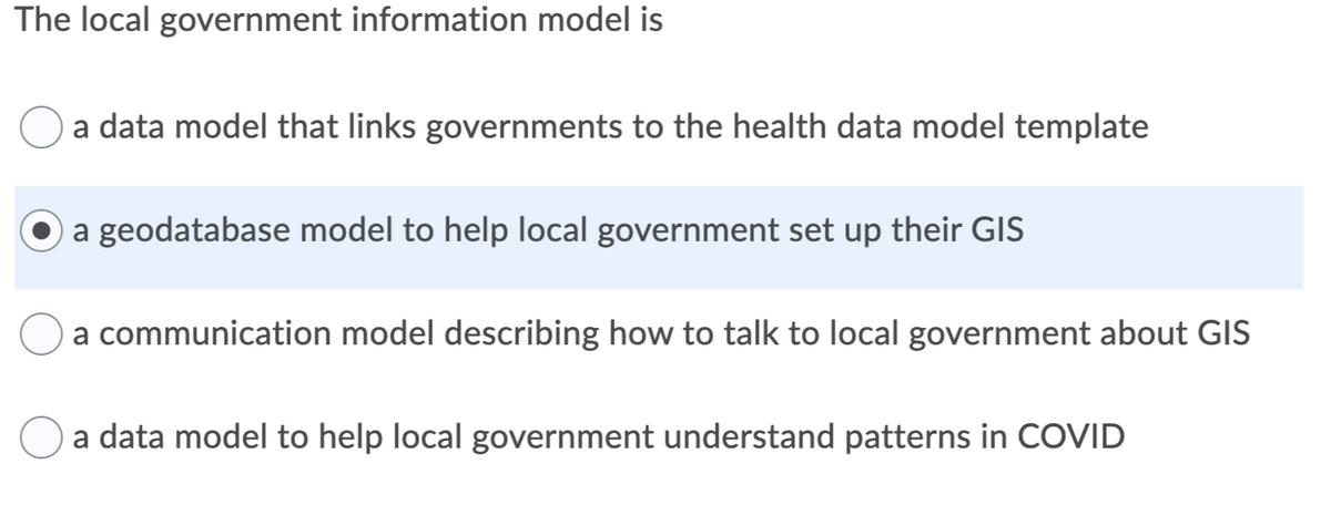 The local government information model is
a data model that links governments to the health data model template
a geodatabase model to help local government set up their GIS
a communication model describing how to talk to local government about GIS
a data model to help local government understand patterns in COVID
