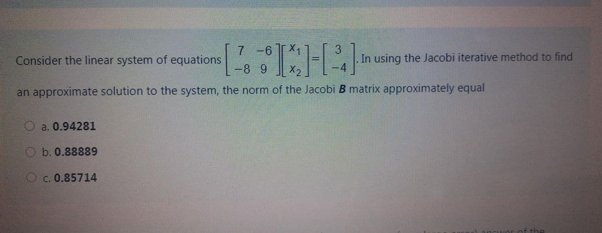 7 -6 X1
X2
3.
In using the Jacobi iterative method to find
-4
Consider the linear system of equations
-8 9
an approximate solution to the system, the norm of the Jacobi B matrix approximately equal
a. 0.94281
O b. 0.88889
O c. 0.85714
af the
