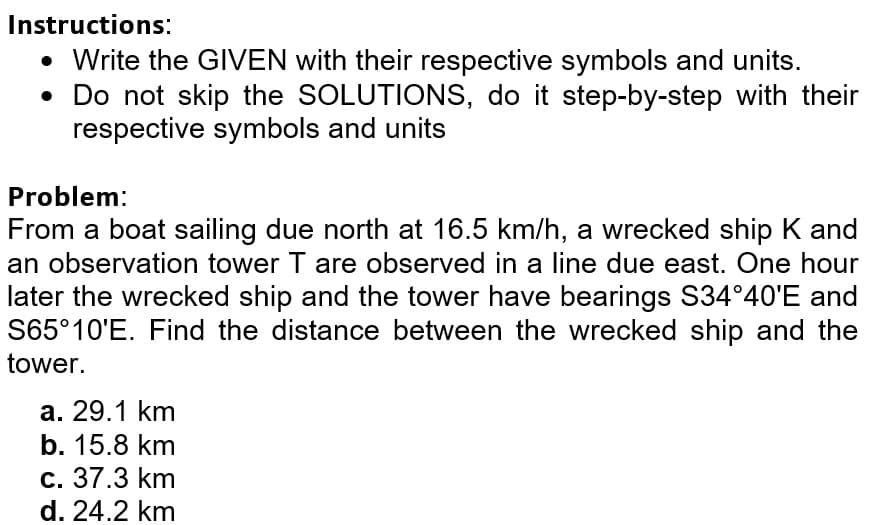 Instructions:
• Write the GIVEN with their respective symbols and units.
• Do not skip the SOLUTIONS, do it step-by-step with their
respective symbols and units
Problem:
From a boat sailing due north at 16.5 km/h, a wrecked ship K and
an observation tower T are observed in a line due east. One hour
later the wrecked ship and the tower have bearings S34°40'E and
S65°10'E. Find the distance between the wrecked ship and the
tower.
a. 29.1 km
b. 15.8 km
c. 37.3 km
d. 24.2 km
