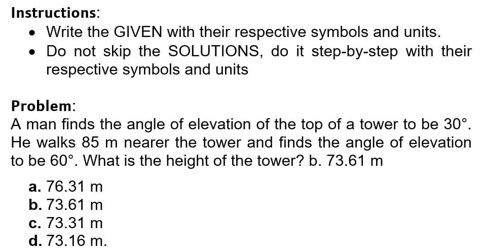 Instructions:
• Write the GIVEN with their respective symbols and units.
• Do not skip the SOLUTIONS, do it step-by-step with their
respective symbols and units
Problem:
A man finds the angle of elevation of the top of a tower to be 30°.
He walks 85 m nearer the tower and finds the angle of elevation
to be 60°. What is the height of the tower? b. 73.61 m
a. 76.31 m
b. 73.61 m
с. 73.31 m
d. 73.16 m.
