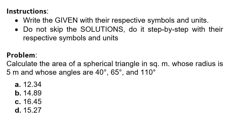 Instructions:
• Write the GIVEN with their respective symbols and units.
• Do not skip the SOLUTIONS, do it step-by-step with their
respective symbols and units
Problem:
Calculate the area of a spherical triangle in sq. m. whose radius is
5 m and whose angles are 40°, 65°, and 110°
а. 12.34
b. 14.89
с. 16.45
d. 15.27
