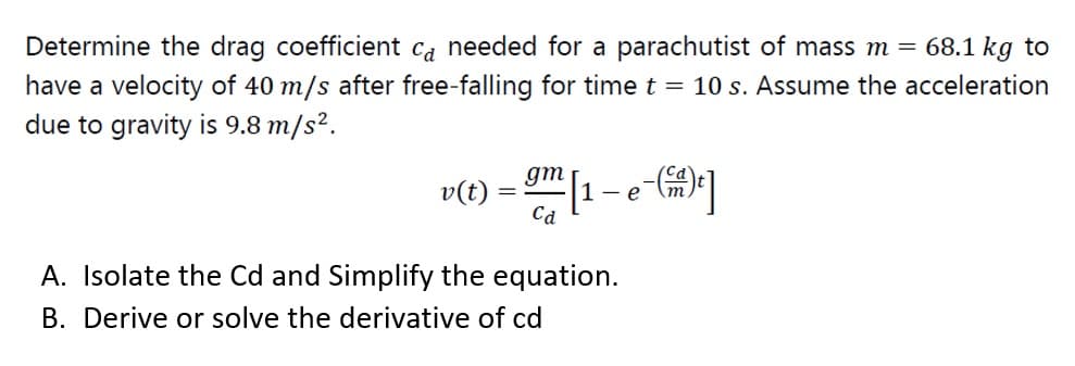 Determine the drag coefficient ca needed for a parachutist of mass m = 68.1 kg to
have a velocity of 40 m/s after free-falling for time t = 10 s. Assume the acceleration
due to gravity is 9.8 m/s².
gm|1- e-(m)"]
v(t)
Ca
A. Isolate the Cd and Simplify the equation.
B. Derive or solve the derivative of cd
