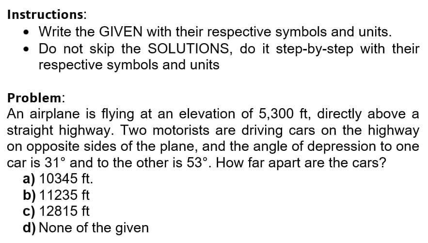 Instructions:
• Write the GIVEN with their respective symbols and units.
• Do not skip the SOLUTIONS, do it step-by-step with their
respective symbols and units
Problem:
An airplane is flying at an elevation of 5,300 ft, directly above a
straight highway. Two motorists are driving cars on the highway
on opposite sides of the plane, and the angle of depression to one
car is 31° and to the other is 53°. How far apart are the cars?
a) 10345 ft.
b) 11235 ft
c) 12815 ft
d) None of the given
