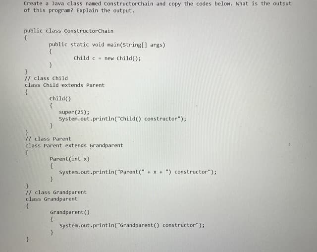 Create a Java class named Constructorchain and copy the codes below. What is the output
of this program? Explain the output.
public class Constructorchain
{
public static void main(String[] args)
{
Child c = new Child();
}
// class Child
class Child extends Parent
{
Child()
super (25);
System.out.println("Child() constructor");
}
// class Parent
class Parent extends Grandparent
Parent (int x)
{
System.out.println("Parent (" + x + ") constructor");
}
// class Grandparent
class Grandparent
Grandparent ()
{
System.out.printIn("Grandparent () constructor");
