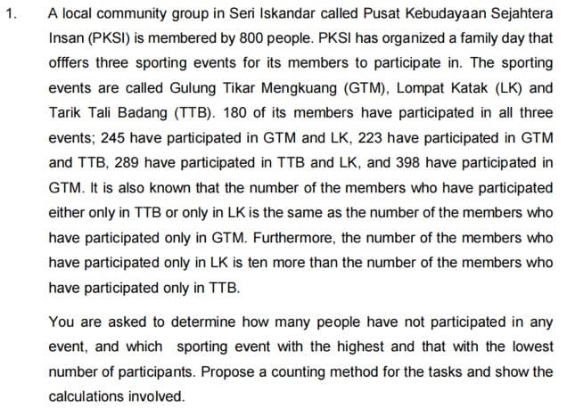 1.
A local community group in Seri Iskandar called Pusat Kebudayaan Sejahtera
Insan (PKSI) is membered by 800 people. PKSI has organized a family day that
offfers three sporting events for its members to participate in. The sporting
events are called Gulung Tikar Mengkuang (GTM), Lompat Katak (LK) and
Tarik Tali Badang (TTB). 180 of its members have participated in all three
events; 245 have participated in GTM and LK, 223 have participated in GTM
and TTB, 289 have participated in TTB and LK, and 398 have participated in
GTM. It is also known that the number of the members who have participated
either only in TTB or only in LK is the same as the number of the members who
have participated only in GTM. Furthermore, the number of the members who
have participated only in LK is ten more than the number of the members who
have participated only in TTB.
You are asked to determine how many people have not participated in any
event, and which sporting event with the highest and that with the lowest
number of participants. Propose a counting method for the tasks and show the
calculations involved.
