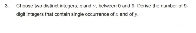 3.
Choose two distinct integers, x and y, between 0 and 9. Derive the number of 9-
digit integers that contain single occurrence of x and of y.
