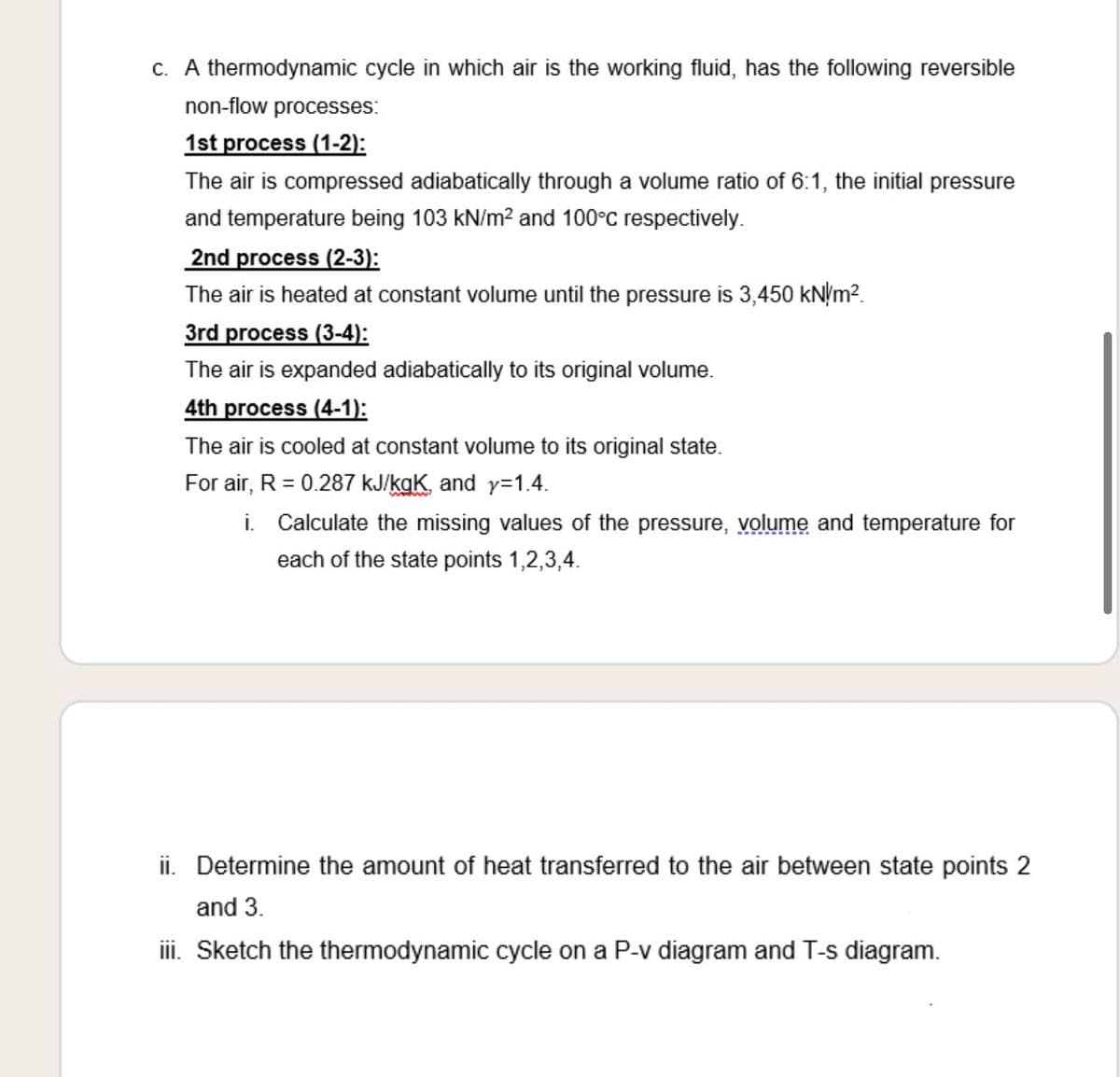 c. A thermodynamic cycle in which air is the working fluid, has the following reversible
non-flow processes:
1st process (1-2):
The air is compressed adiabatically through a volume ratio of 6:1, the initial pressure
and temperature being 103 kN/m? and 100°C respectively.
2nd process (2-3):
The air is heated at constant volume until the pressure is 3,450 kN/m?.
3rd process (3-4):
The air is expanded adiabatically to its original volume.
4th process (4-1):
The air is cooled at constant volume to its original state.
For air, R = 0.287 kJ/kgK, and y=1.4.
i. Calculate the missing values of the pressure, volume and temperature for
each of the state points 1,2,3,4.
ii. Determine the amount of heat transferred to the air between state points 2
and 3.
ii. Sketch the thermodynamic cycle on a P-v diagram and T-s diagram.
