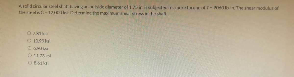 A solid circular steel shaft having an outside diameter of 1.75 in. is subjected to a pure torque of T= 9060 lb-in. The shear modulus of
the steel is G = 12,000 ksi. Determine the maximum shear stress in the shaft.
O 7.81 ksi
O 10.99 ksi
O6.90 ksi
O 11.73 ksi
O 8.61 ksi
