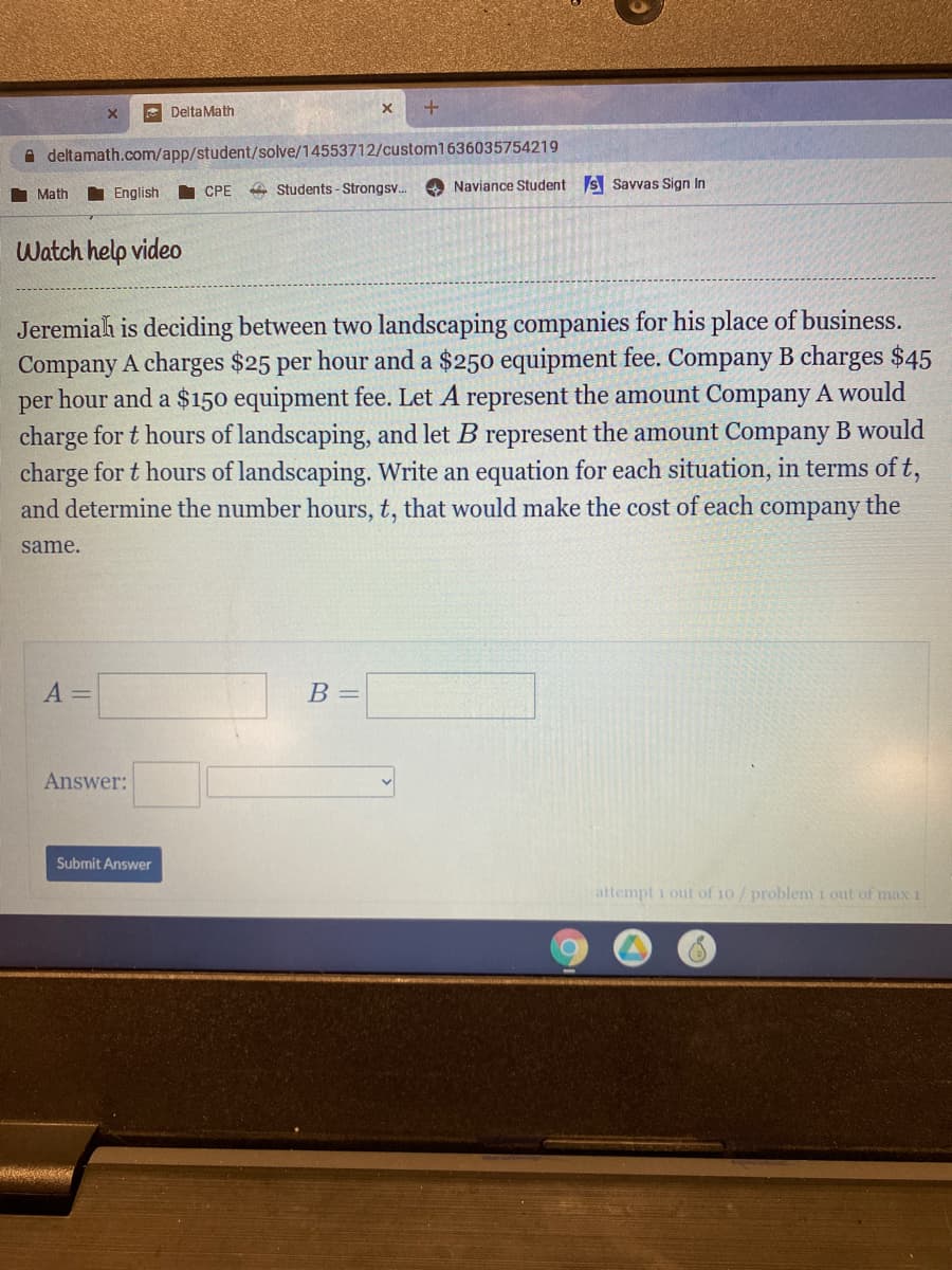 E DeltaMath
A deltamath.com/app/student/solve/14553712/custom1636035754219
I English
A Students - Strongsv.
O Naviance Student s Savvas Sign In
Math
СРЕ
Watch help video
Jeremiah is deciding between two landscaping companies for his place of business.
Company A charges $25 per hour and a $250 equipment fee. Company B charges $45
per hour and a $150 equipment fee. Let A represent the amount Company A would
charge for t hours of landscaping, and let B represent the amount Company B would
charge for t hours of landscaping. Write an equation for each situation, in terms of t,
and determine the number hours, t, that would make the cost of each company the
same.
A =
B =
Answer:
Submit Answer
attempt 1 out of 10/problem i out of max 1
