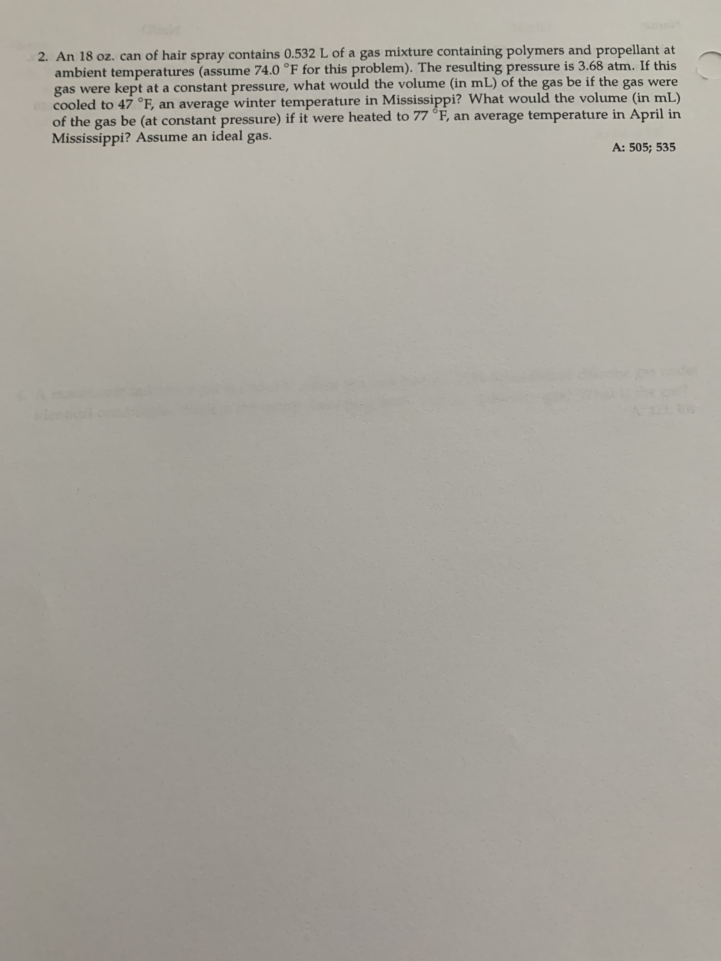 2. An 18 oz. can of hair spray contains 0.532 L of a gas mixture containing polymers and propellant at
ambient temperatures (assume 74.0 °F for this problem). The resulting pressure is 3.68 atm. If this
gas were kept at a constant pressure, what would the volume (in mL) of the gas be if the gas were
cooled to 47 °F, an average winter temperature in Mississippi? What would the volume (in mL)
of the gas be (at constant pressure) if it were heated to 77 °F, an average temperature in April in
Mississippi? Assume an ideal gas.
A: 505; 535
