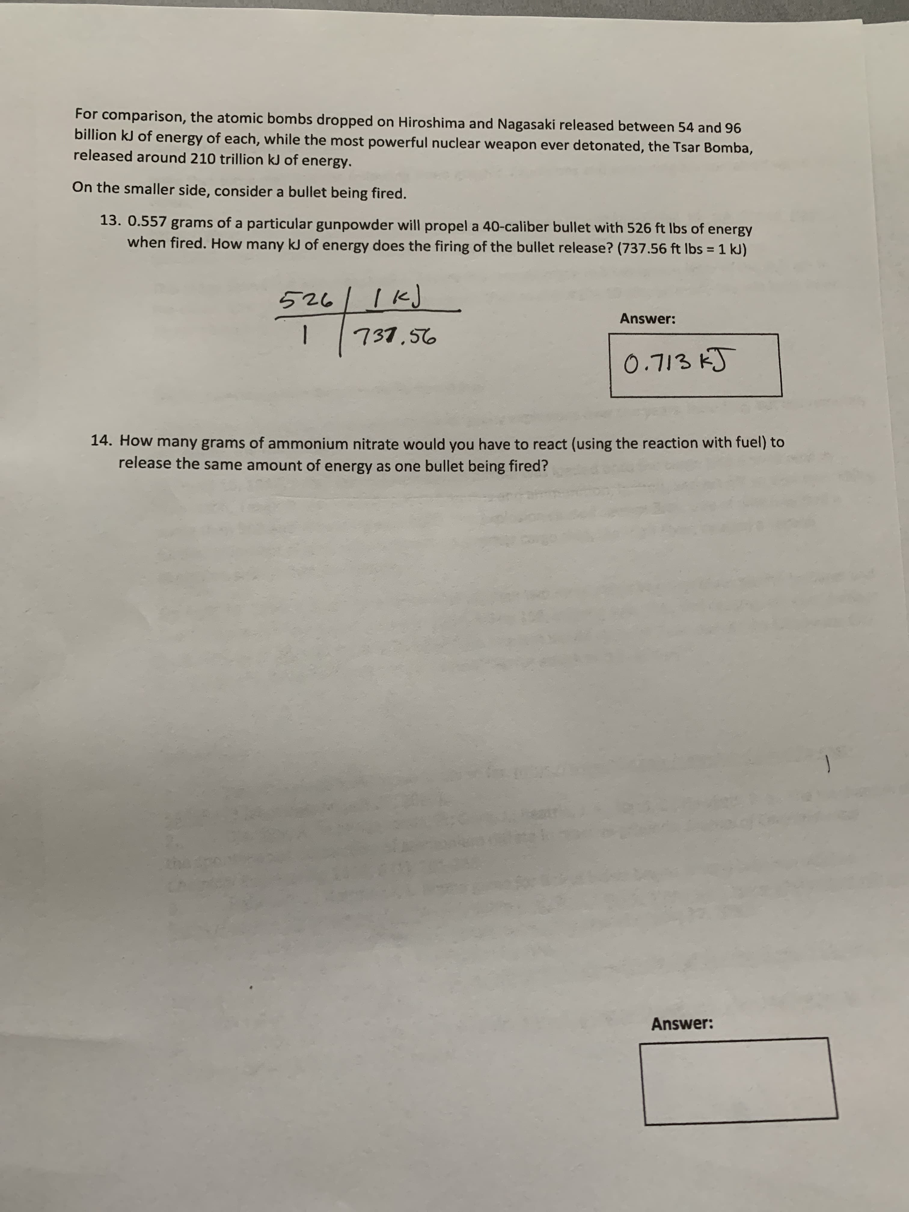 For comparison, the atomic bombs dropped on Hiroshima and Nagasaki released between 54 and 96
billion kJ of energy of each, while the most powerful nuclear weapon ever detonated, the Tsar Bomba,
released around 210 trillion kJ of energy.
On the smaller side, consider a bullet being fired.
13. 0.557 grams of a particular gunpowder will propel a 40-caliber bullet with 526 ft Ibs of energy
when fired. How many kJ of energy does the firing of the bullet release? (737.56 ft Ibs = 1 kJ)
%3D
526
Answer:
737,56
0.713 kJ
14. How many grams of ammonium nitrate would you have to react (using the reaction with fuel) to
release the same amount of energy as one bullet being fired?
