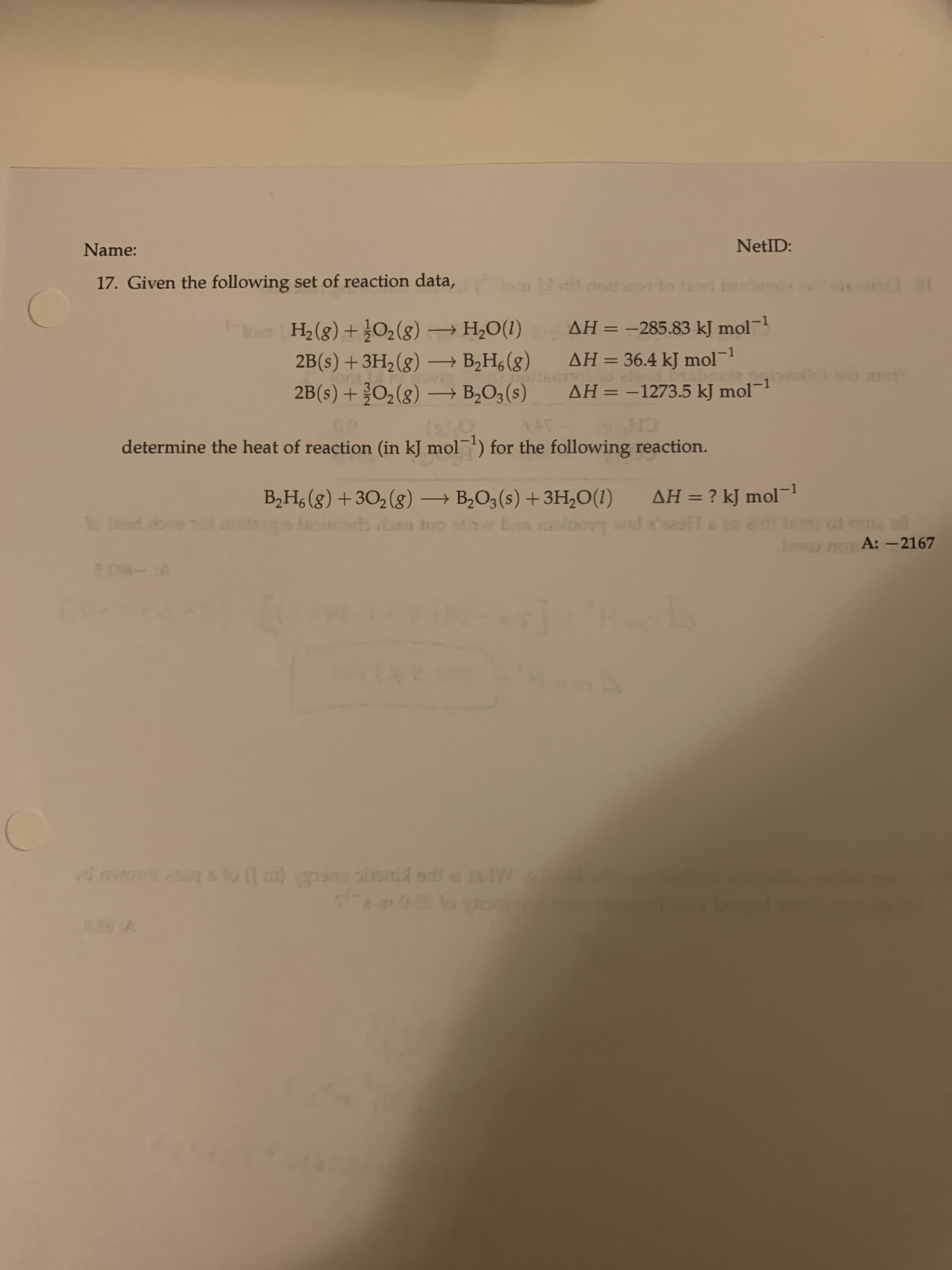 17. Given the following set of reaction data,
Do tad b s
H2 (g)+ O2(g) –→ H,O(1)
2B(s) +3H2(g) B,H, (g)
2B(s) + O2(g) – B,O3(s)
AH = -285.83 kJ mol
%3D
AH = 36.4 kJ mol1
AH = –1273.5 kJ mol-1
%3D
ΔΗ
%3D
00
determine the heat of reaction (in kJ mol) for the following reaction.
B,H, (g) +302 (g) → B,O3(s) +3H,0(1)
AH = ? kJ mol
%3D
od oe T
o huo
ney nor A: -2167
