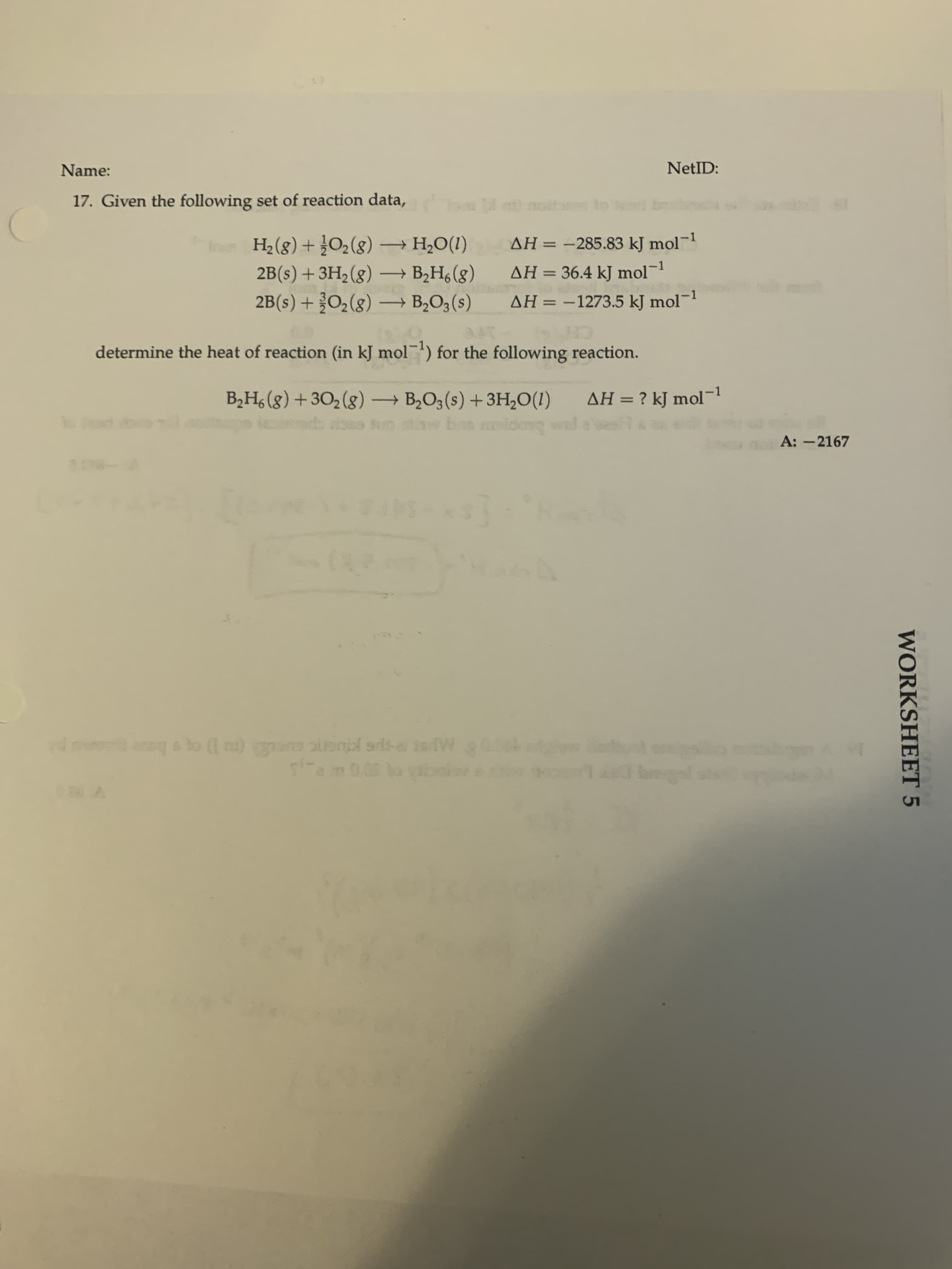 17. Given the following set of reaction data,
(8)0 + (8)H
2B(s) +3H2 (g) – B2H6 (g)
→ H,O(1)
AH =
-285.83 kJ mol¬1
AH = 36.4 kJ mol-1
%3D
-
2B(s) + O2(g) – B2O3(s)
AH = -1273.5 kJ mol-
%3D
determine the heat of reaction (in kJ mol) for the following reaction.
B2H, (g) +302(g)→ B2O3 (s) +3H,O(1)
AH = ? kJ mol-
%3D
