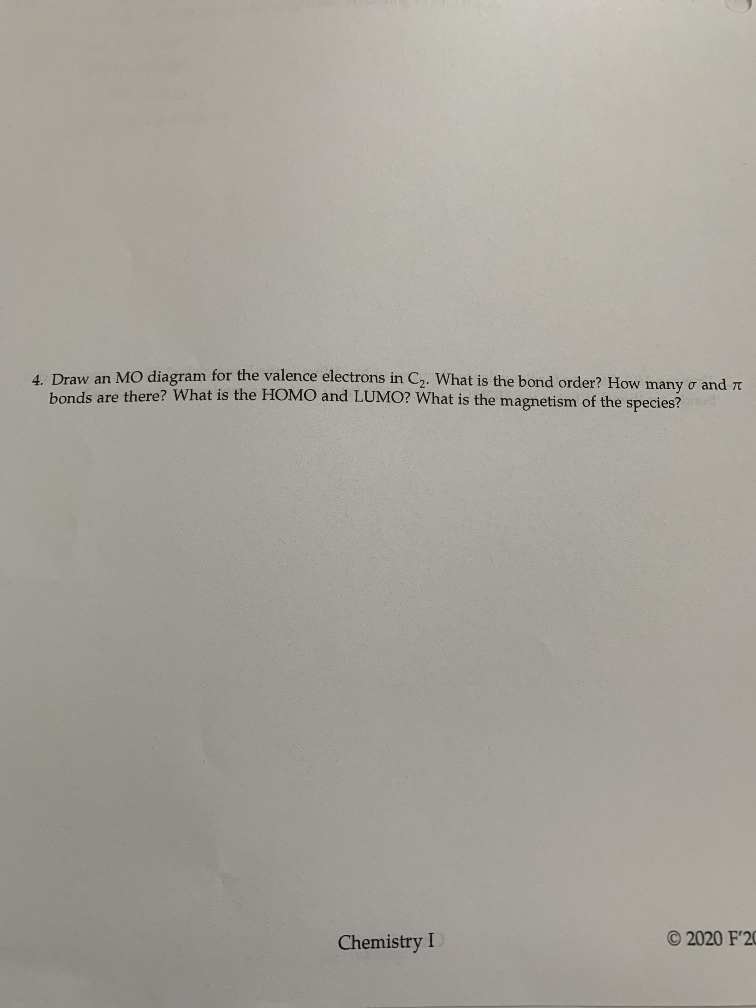 4 Draw an MO diagram for the valence electrons in C2. What is the bond order? How many o and r
bonds are there? What is the HOMO and LUMO? What is the magnetism of the species?
