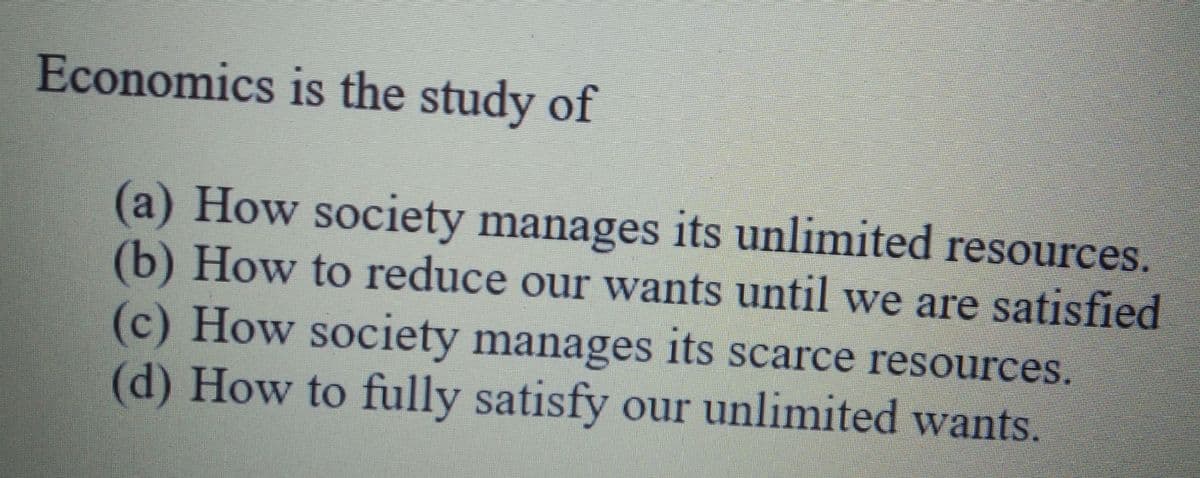 Economics is the study of
(a) How society manages its unlimited resources.
(b) How to reduce our wants until we are satisfied
(c) How society manages its scarce resources.
(d) How to fully satisfy our unlimited wants.
