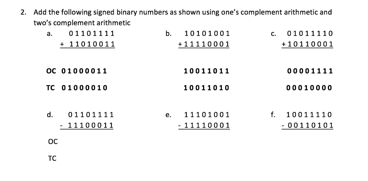 2. Add the following signed binary numbers as shown using one's complement arithmetic and
two's complement arithmetic
a.
0110111 1
b.
10101001
с.
01011110
+ 11010011
+ 11110001
+ 10110001
C 01000011
10011011
00001111
TC 01000010
10011010
00010000
d.
0110111 1
е.
1110100 1
f.
10011110
- 11100011
- 11110001
- 00110101
OC
TC
