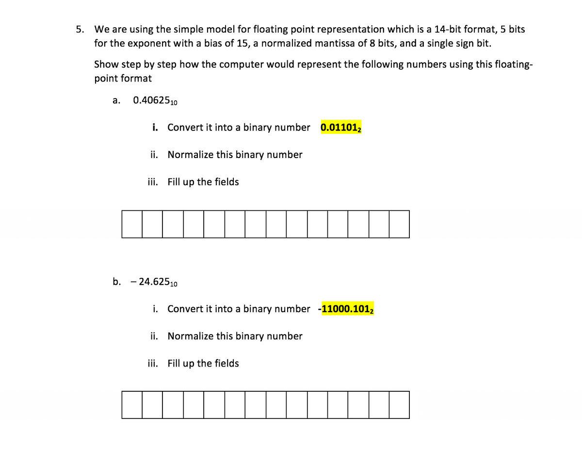 5. We are using the simple model for floating point representation which is a 14-bit format, 5 bits
for the exponent with a bias of 15, a normalized mantissa of 8 bits, and a single sign bit.
Show step by step how the computer would represent the following numbers using this floating-
point format
а.
0.4062510
i. Convert it into a binary number 0.01101,
ii. Normalize this binary number
iii. Fill up the fields
b. - 24.62510
i. Convert it into a binary number -11000.1012
ii. Normalize this binary number
iii. Fill up the fields
