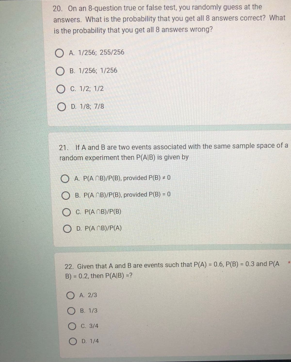 20. On an 8-question true or false test, you randomly guess at the
answers. What is the probability that you get all 8 answers correct? What
is the probability that you get all 8 answers wrong?
O A. 1/256; 255/256
OB. 1/256; 1/256
O C. 1/2; 1/2
OD. 1/8; 7/8
21. If A and B are two events associated with the same sample space of a
random experiment then P(A/B) is given by
O A. P(AMB)/P(B), provided P(B) = 0
OB. P(ANB)/P(B), provided P(B) = 0
OC. P(AMB)/P(B)
OD. P(ANB)/P(A)
O
22. Given that A and B are events such that P(A) = 0.6, P(B) = 0.3 and P(A
B) = 0.2, then P(A/B) =?
O A. 2/3
OB. 1/3
O C. 3/4
OD. 1/4
*