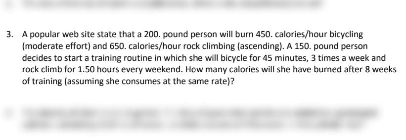 3. A popular web site state that a 200. pound person will burn 450. calories/hour bicycling
(moderate effort) and 650. calories/hour rock climbing (ascending). A 150. pound person
decides to start a training routine in which she will bicycle for 45 minutes, 3 times a week and
rock climb for 1.50 hours every weekend. How many calories will she have burned after 8 weeks
of training (assuming she consumes at the same rate)?