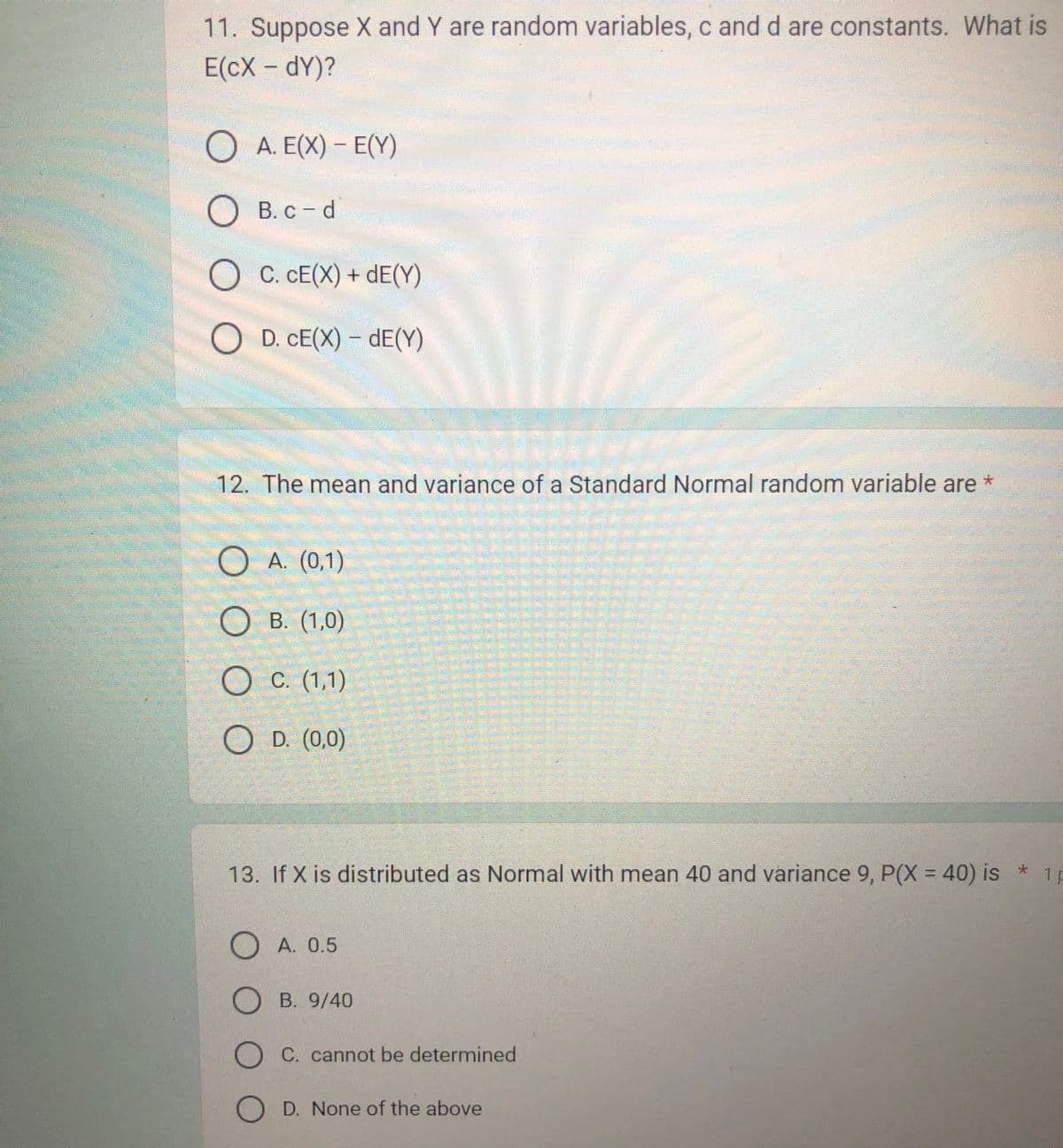 11. Suppose X and Y are random variables, c and d are constants. What is
E(CX - DY)?
A. E(X) - E(Y)
OB. c-d
B. c-d
C. CE(X) + dE(Y)
O D. CE(X) - dE(Y)
12. The mean and variance of a Standard Normal random variable are *
O O O O
(0,1)
(1,0)
O c. (1,1)
A.
OB.
O D. (0,0)
1F
13. If X is distributed as Normal with mean 40 and variance 9, P(X = 40) is *
OA. 0.5
OB. 9/40
OC. cannot be determined
OD. None of the above