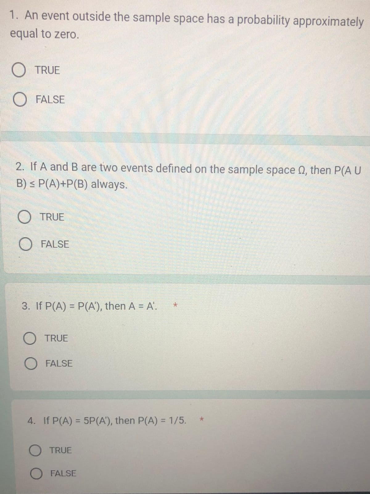 1. An event outside the sample space has a probability approximately
equal to zero.
O TRUE
FALSE
2. If A and B are two events defined on the sample space , then P(A U
B) ≤ P(A)+P(B) always.
O TRUE
O
FALSE
3. If P(A) = P(A¹), then A = A'.
O TRUE
O FALSE
*
4. If P(A) = 5P (A'), then P(A) = 1/5.
O TRUE
O FALSE
*