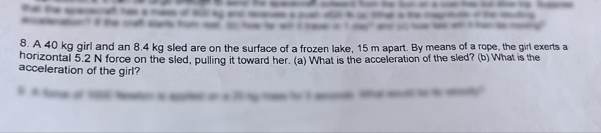 8. A 40 kg girl and an 8.4 kg sled are on the surface of a frozen lake, 15 m apart. By means of a rope, the girl exerts a
horizontal 5.2 N force on the sled, pulling it toward her. (a) What is the acceleration of the sled? (b) What is the
acceleration of the girl?