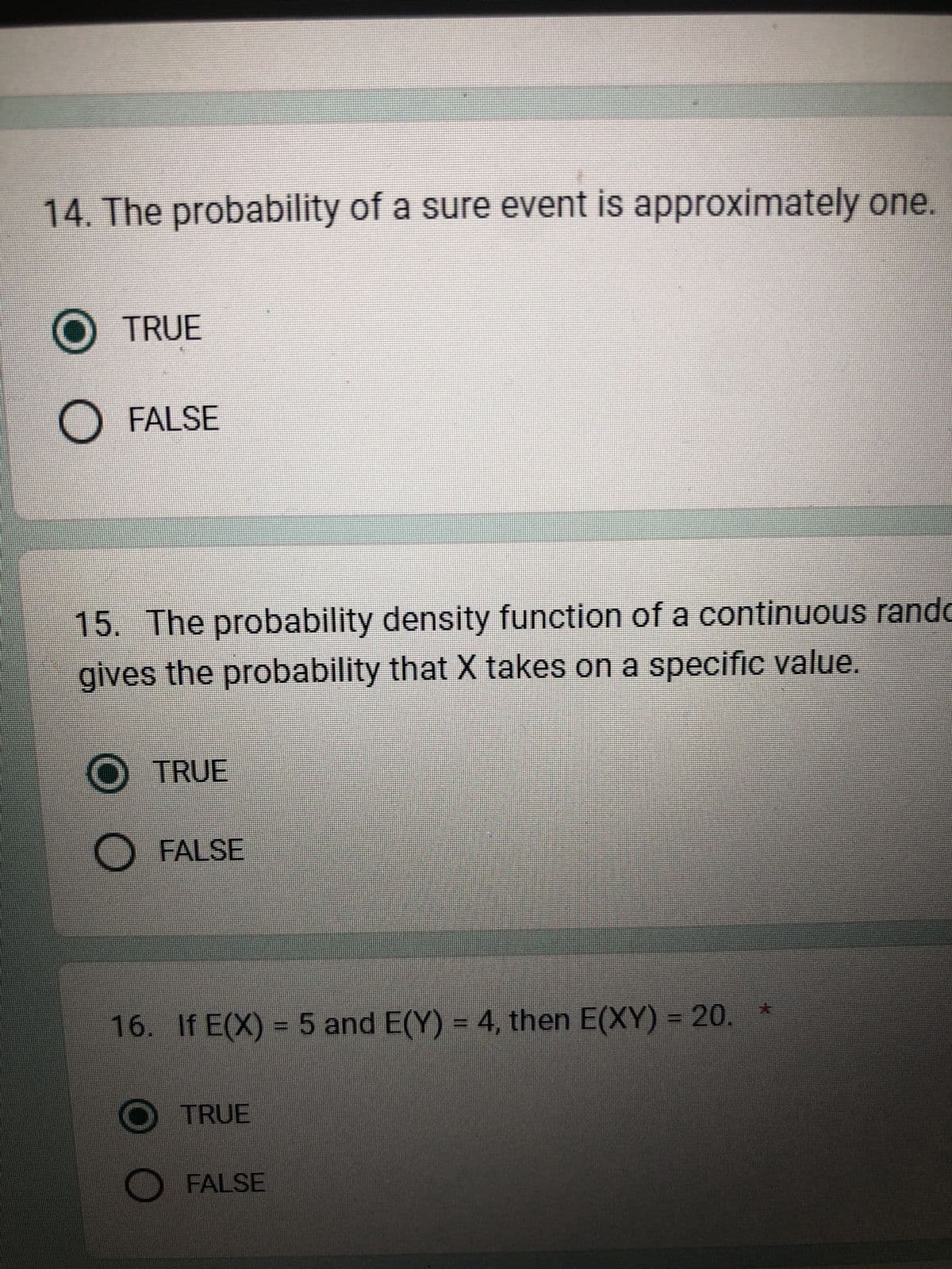 14. The probability of a sure event is approximately one.
O TRUE
O FALSE
15. The probability density function of a continuous rando
gives the probability that X takes on a specific value.
O TRUE
O FALSE
16. If E(X) = 5 and E(Y) = 4, then E(XY) = 20. *
O TRUE
FALSE