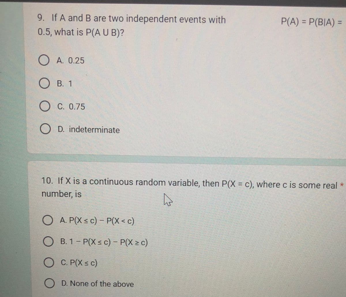 9. If A and B are two independent events with
0.5, what is P(A U B)?
OA. 0.25
OB. 1
OC. 0.75
O O
OD. indeterminate
10. If X is a continuous random variable, then P(X = c), where c is some real *
number, is
A
OA. P(X ≤ c)- P(X<c)
OB. 1-P(Xsc) - P(X> c)
P(A) = P(BIA) =
C. P(X ≤ c)
O D. None of the above