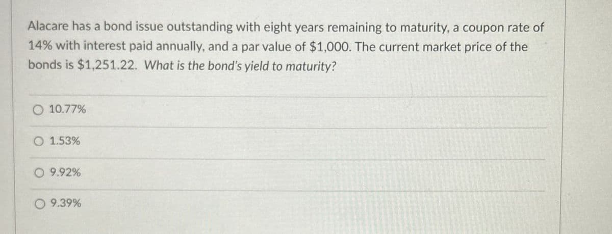 Alacare has a bond issue outstanding with eight years remaining to maturity, a coupon rate of
14% with interest paid annually, and a par value of $1,000. The current market price of the
bonds is $1,251.22. What is the bond's yield to maturity?
10.77%
O 1.53%
○ 9.92%
9.39%