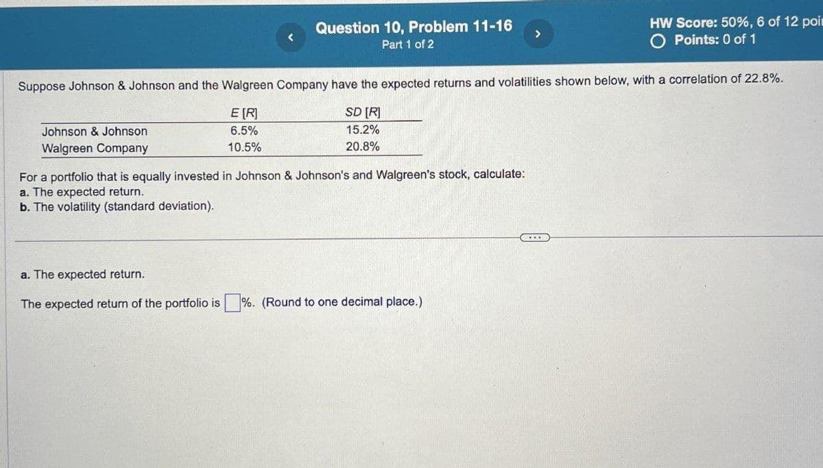 Question 10, Problem 11-16
Part 1 of 2
HW Score: 50%, 6 of 12 poin
O Points: 0 of 1
Suppose Johnson & Johnson and the Walgreen Company have the expected returns and volatilities shown below, with a correlation of 22.8%.
Johnson & Johnson
Walgreen Company
E[R]
6.5%
10.5%
SD [R]
15.2%
20.8%
For a portfolio that is equally invested in Johnson & Johnson's and Walgreen's stock, calculate:
a. The expected return.
b. The volatility (standard deviation).
a. The expected return.
The expected return of the portfolio is %. (Round to one decimal place.).