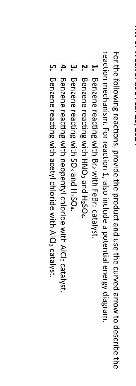 For the following reactions, provide the product and use the curved arrow to describe the
reaction mechanism. For reaction 1, also include a potential energy diagram.
1. Benzene reacting with Br2 with FeBr3 catalyst.
2. Benzene reacting with HNO3 and H₂SO4.
3. Benzene reacting with SO3 and H₂SO4.
4. Benzene reacting with neopentyl chloride with AlCl3 catalyst.
5. Benzene reacting with acetyl chloride with AlCl3 catalyst.