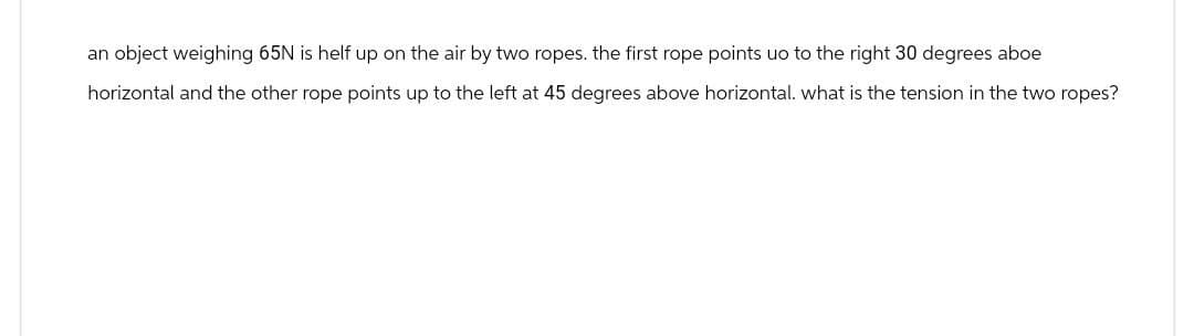 an object weighing 65N is helf up on the air by two ropes. the first rope points uo to the right 30 degrees aboe
horizontal and the other rope points up to the left at 45 degrees above horizontal. what is the tension in the two ropes?