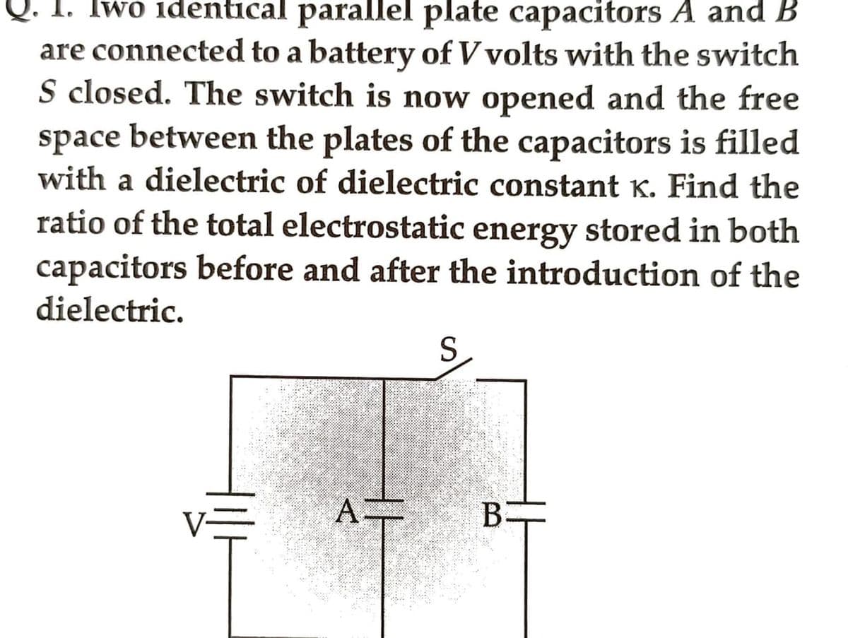 Iwo identical parallel plate capacitors A and B
are connected to a battery of V volts with the switch
S closed. The switch is now opened and the free
space between the plates of the capacitors is filled
with a dielectric of dielectric constant K. Find the
ratio of the total electrostatic energy stored in both
capacitors before and after the introduction of the
dielectric.
A=
S
B-