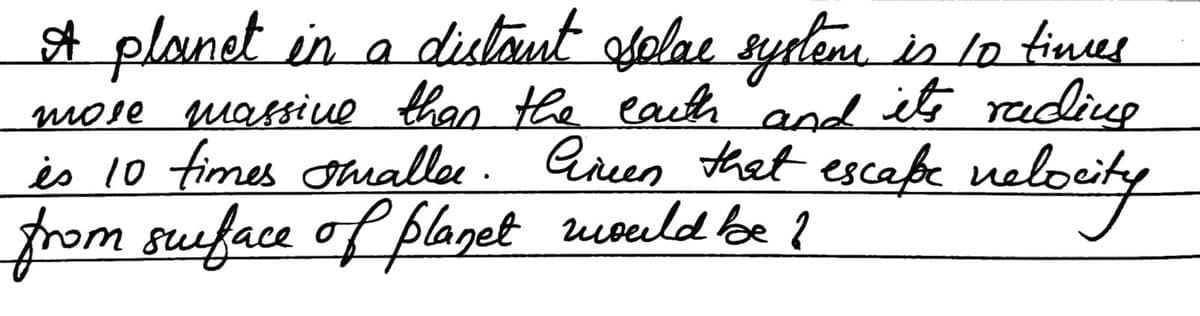 A planet in a distant solac system is 10 times
mose massive than the earth and it's rading
is 10 times tualler. Gireen that escape velocity
from surface of planet would be I