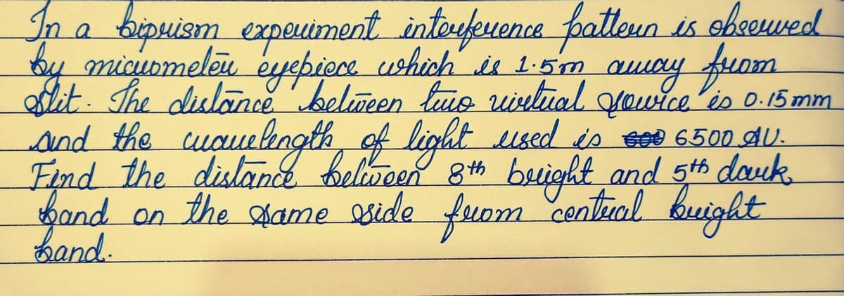 In a bipuism experiment interference patteun is observed
by micurmelen eyepiece which is 1.5m away from
Slit. The distance between two vivitual jowice is 0.15 mm
and the wavelength of light used is 000 6500 AU
Find the distance between 8th bright and 5th dauk
fand on the same side from centural bright
band.