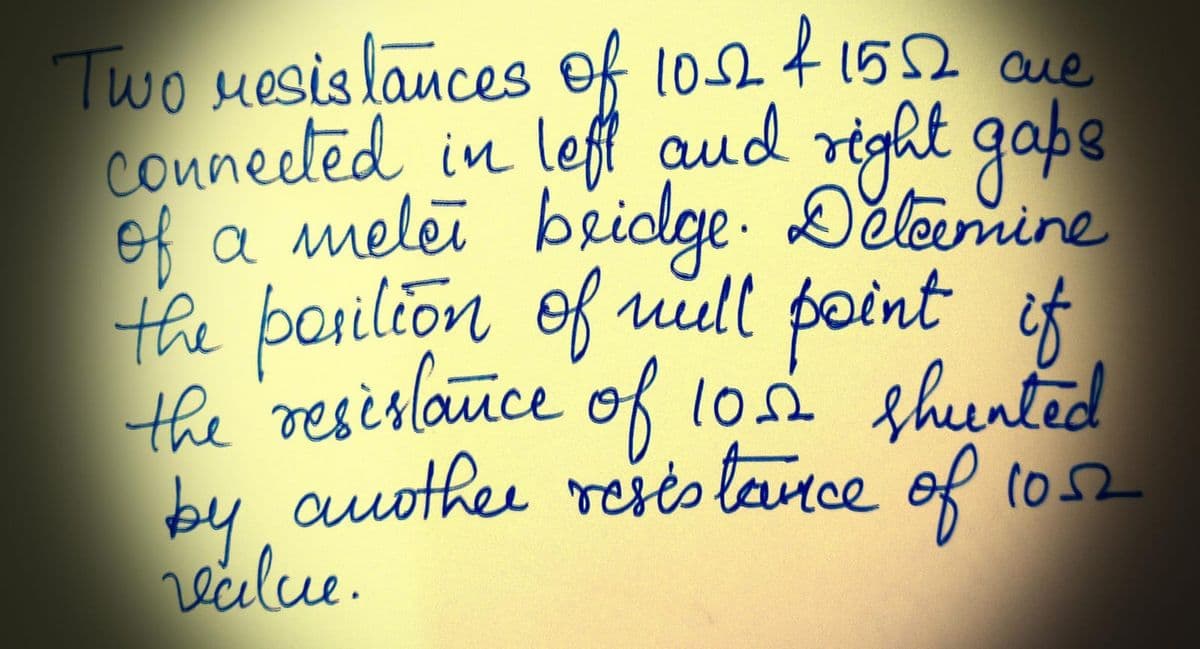 Two resistances of 10-12 & 1552 cre
connected in left and right gaps
of a meler bridge. Determine
the position of will point if
the resistance of 10.02 shunted
by another resistance of 1052
value.