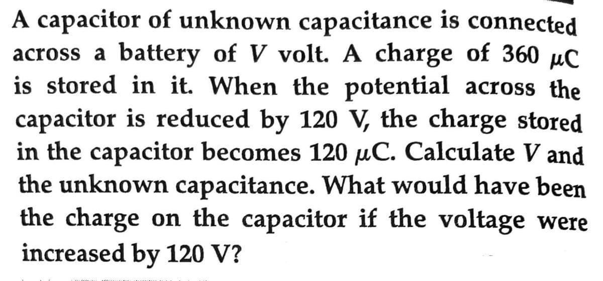 A capacitor of unknown capacitance is connected
across a battery of V volt. A charge of 360 μC
is stored in it. When the potential across the
capacitor is reduced by 120 V, the charge stored
in the capacitor becomes 120 µC. Calculate V and
the unknown capacitance. What would have been
the charge on the capacitor if the voltage were
increased by 120 V?