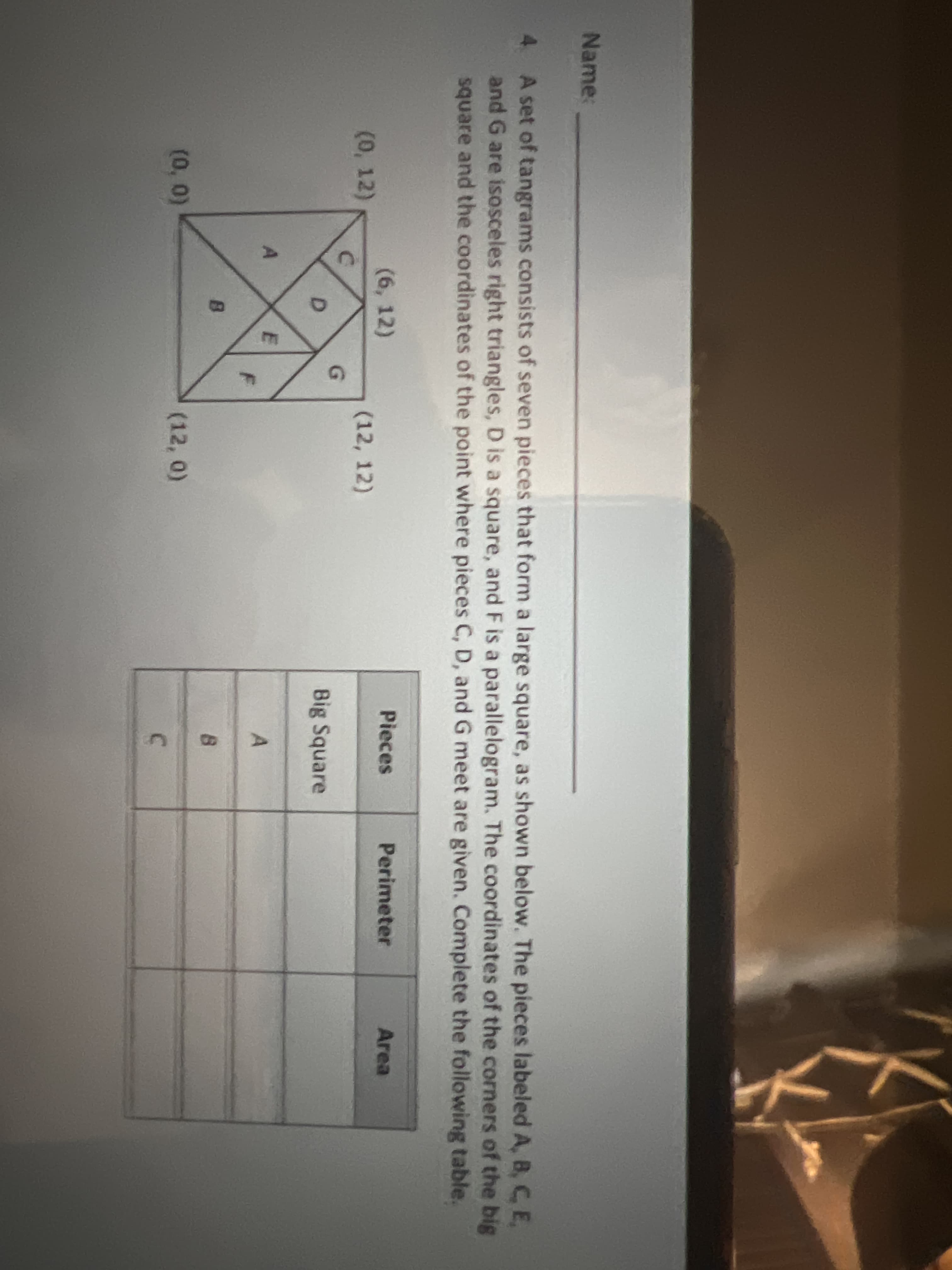 Name:
4. A set of tangrams consists of seven pieces that form a large square, as shown below. The pieces labeled A, B, C E,
and G are isosceles right triangles, D is a square, and F is a parallelogram. The coordinates of the corners of the big
square and the coordinates of the point where pieces C, D, and G meet are given. Complete the following table.
(6, 12)
Pieces
Perimeter
Area
(0, 12)
(12, 12)
D.
Big Square
(0, 0)
(12, 0)
