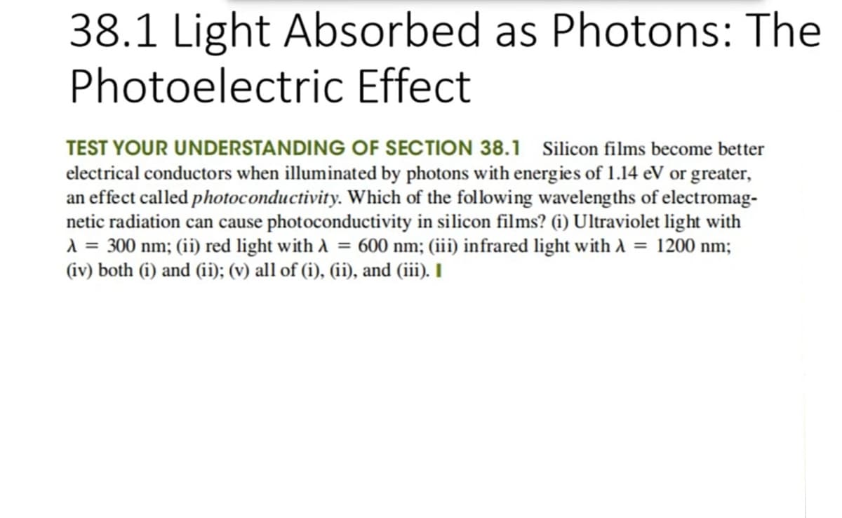 38.1 Light Absorbed as Photons: The
Photoelectric Effect
TEST YOUR UNDERSTANDING OF SECTION 38.1 Silicon films become better
electrical conductors when illuminated by photons with energies of 1.14 eV or greater,
an effect called photoconductivity. Which of the following wavelengths of electromag-
netic radiation can cause photoconductivity in silicon films? (1) Ultraviolet light with
A = 300 nm; (ii) red light with A = 600 nm; (iii) infrared light with A
(iv) both (i) and (ii); (v) all of (i), (ii), and (iii). I
= 1200 nm;
