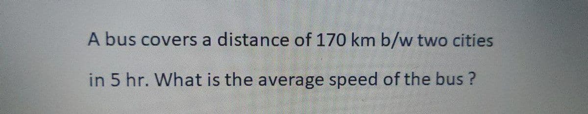 A bus covers a distance of 170 km b/w two cities
in 5 hr. What is the average speed of the bus?
