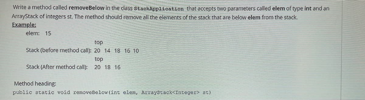 Write a method called removeBelow in the class stackApplication that accepts two parameters called elem of type int and an
ArrayStack of integers st. The method should remove all the elements of the stack that are below elem from the stack.
Example:
elem: 15
top
Stack (before method call): 20 14 18 16 10
top
Stack (After method call): 20 18 16
Method heading:
public static void removeBelow (int elem, ArrayStack<Integer> st)
