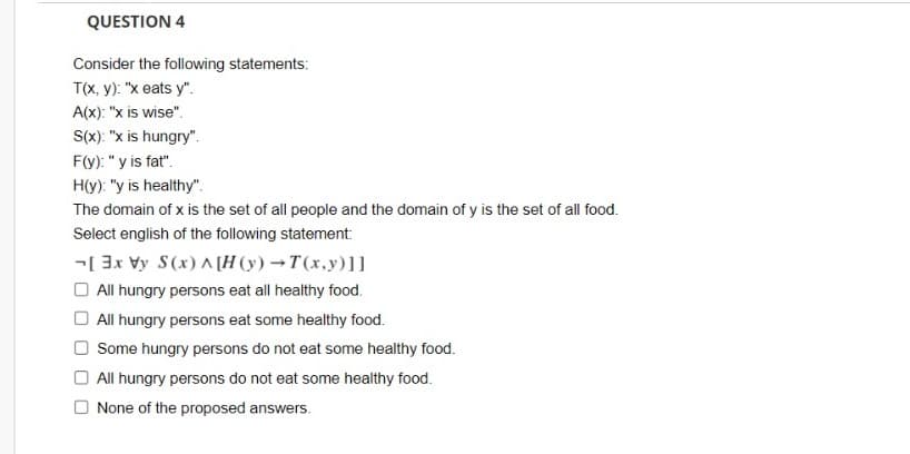 QUESTION 4
Consider the following statements:
T(x, y): "x eats y".
A(x): "x is wise".
S(x): "x is hungry".
F(y): "y is fat".
H(y): "y is healthy".
The domain of x is the set of all people and the domain of y is the set of all food.
Select english of the following statement:
-[ 3x Vy S(x) A [H (y) →T(x,y)]]
O All hungry persons eat all healthy food.
All hungry persons eat some healthy food.
Some hungry persons do not eat some healthy food.
O All hungry persons do not eat some healthy food.
None of the proposed answers.
