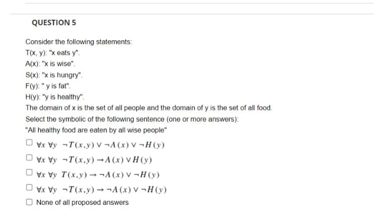 QUESTION 5
Consider the following statements:
T(x, y): "x eats y".
A(x): "x is wise".
S(x): "x is hungry".
F(y): "y is fat".
H(y): "y is healthy".
The domain of x is the set of all people and the domain of y is the set of all food.
Select the symbolic of the following sentence (one or more answers):
"All healthy food are eaten by all wise people"
Vx Vy -T(x,y) v ¬A (x) V ¬H(y)
Vx Vy -T(x.y) →A (x) V H (y)
Vx Vy T(x.y) ¬A (x) V ¬H (y)
Vx Vy -T(x.y) → ¬A (x) V -H (y)
None of all proposed answers
