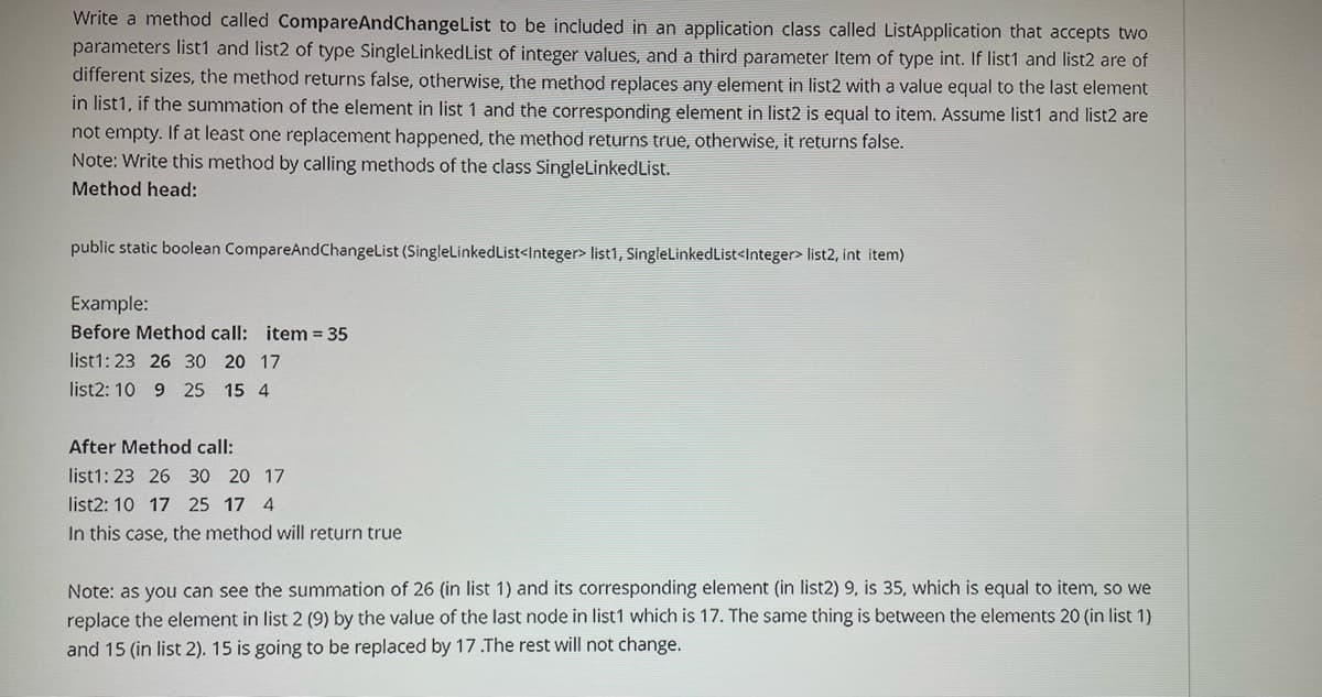 Write a method called CompareAndChangeList to be included in an application class called ListApplication that accepts two
parameters list1 and list2 of type SingleLinkedList of integer values, and a third parameter Item of type int. If list1 and list2 are of
different sizes, the method returns false, otherwise, the method replaces any element in list2 with a value equal to the last element
in list1, if the summation of the element in list 1 and the corresponding element in list2 is equal to item. Assume list1 and list2 are
not empty. If at least one replacement happened, the method returns true, otherwise, it returns false.
Note: Write this method by calling methods of the class SingleLinkedList.
Method head:
public static boolean CompareAndChangeList (SingleLinkedList<Integer> list1, SingleLinkedList<Integer> list2, int item)
Example:
Before Method call: item = 35
list1: 23 26 30 20 17
list2: 10 9 25 15 4
After Method call:
list1: 23 26 30 20 17
list2: 10 17 25 17 4
In this case, the method will return true
Note: as you can see the summation of 26 (in list 1) and its corresponding element (in list2) 9, is 35, which is equal to item, so we
replace the element in list 2 (9) by the value of the last node in list1 which is 17. The same thing is between the elements 20 (in list 1)
and 15 (in list 2). 15 is going to be replaced by 17.The rest will not change.
