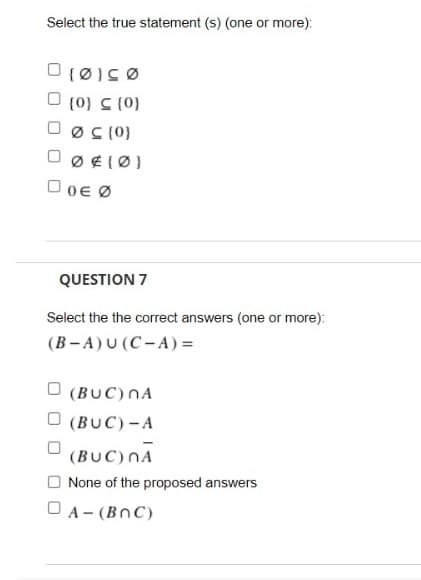 Select the true statement (s) (one or more):
O (0} C (0}
O øS (0)
O 0E Ø
QUESTION 7
Select the the correct answers (one or more):
(B- A)U (C- A) =
O (BUC)NA
(BUC)-A
(BUC)nĀ
O None of the proposed answers
O A- (BnC)
