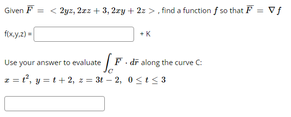 =
Given F = < 2yz, 2xz + 3, 2xy + 2z>, find a function f so that F =
= V f
f(x,y,z) =
+ K
S.F
Use your answer to evaluate
x = t², y = t + 2, z = 3t - 2, 0≤t≤ 3
F. dr along the curve C: